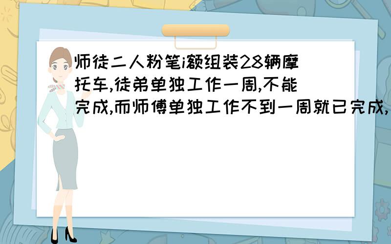 师徒二人粉笔i额组装28辆摩托车,徒弟单独工作一周,不能完成,而师傅单独工作不到一周就已完成,已知师傅平均每天比徒弟多组装2辆,求：1、徒弟平均每天组装多少辆摩托车?2、若徒弟先工作2