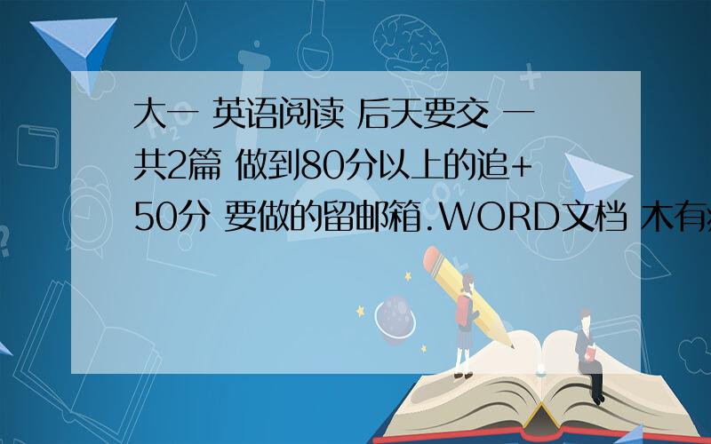 大一 英语阅读 后天要交 一共2篇 做到80分以上的追+50分 要做的留邮箱.WORD文档 木有病毒