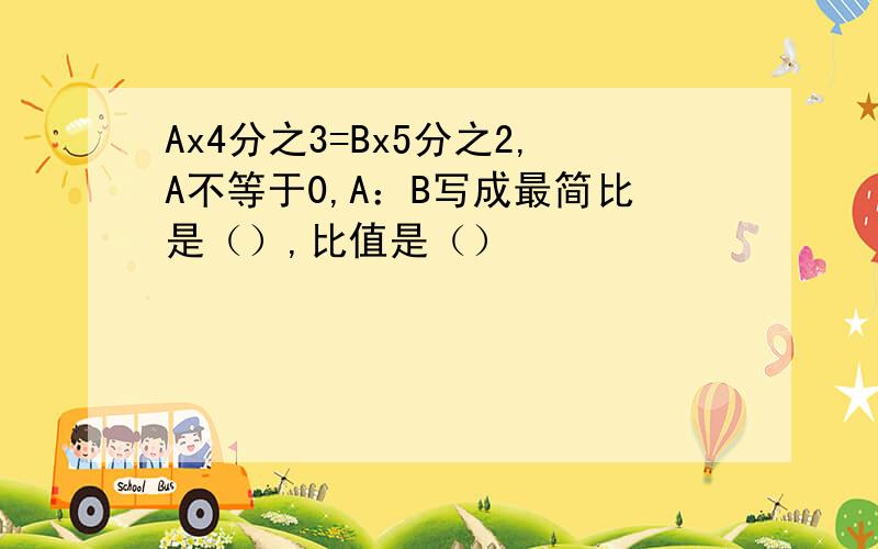 Ax4分之3=Bx5分之2,A不等于0,A：B写成最简比是（）,比值是（）