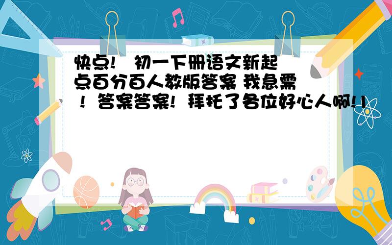 快点!   初一下册语文新起点百分百人教版答案 我急需  !  答案答案!  拜托了各位好心人啊!1