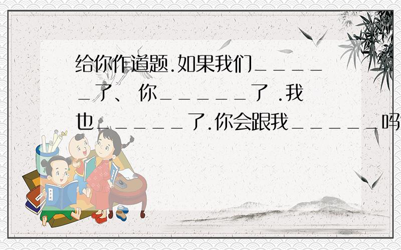 给你作道题.如果我们_____了、 你_____了 .我也_____了.你会跟我_____吗?（填写空格组成一段话） 做等神回复.