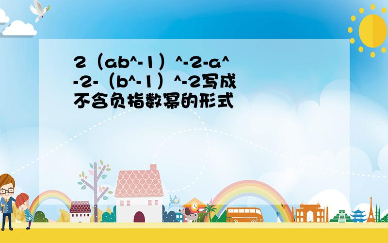 2（ab^-1）^-2-a^-2-（b^-1）^-2写成不含负指数幂的形式