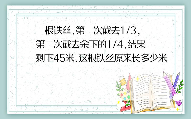 一根铁丝,第一次截去1/3,第二次截去余下的1/4,结果剩下45米.这根铁丝原来长多少米