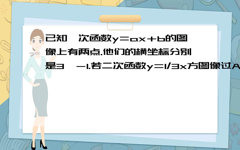 已知一次函数y＝ax＋b的图像上有两点.他们的横坐标分别是3,－1.若二次函数y＝1/3x方图像过A,B两点（1）求一次函数关系式(2)设阿此函数定点为0,求三角形ABO的面积