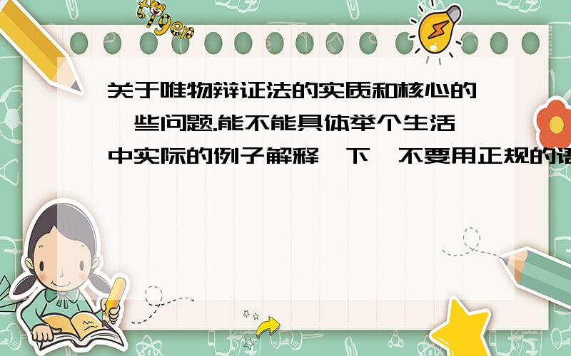 关于唯物辩证法的实质和核心的一些问题.能不能具体举个生活中实际的例子解释一下,不要用正规的语言讲,听不懂,直接举个例子就行了.【2】矛盾的同一性有两个含义,这两个含义又分别是什