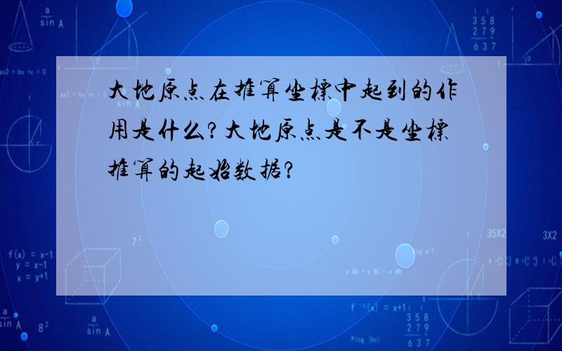 大地原点在推算坐标中起到的作用是什么?大地原点是不是坐标推算的起始数据？