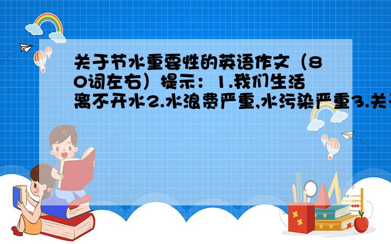 关于节水重要性的英语作文（80词左右）提示：1.我们生活离不开水2.水浪费严重,水污染严重3.关于节约用水的建议