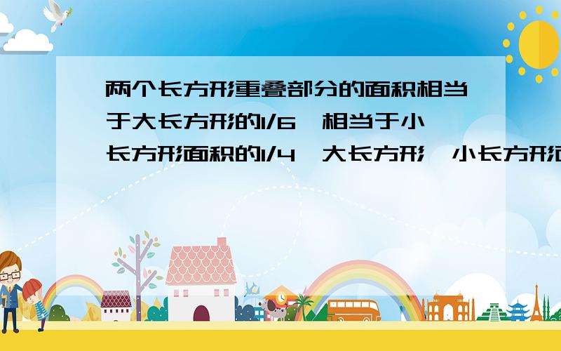 两个长方形重叠部分的面积相当于大长方形的1/6,相当于小长方形面积的1/4,大长方形、小长方形面积之比是多少