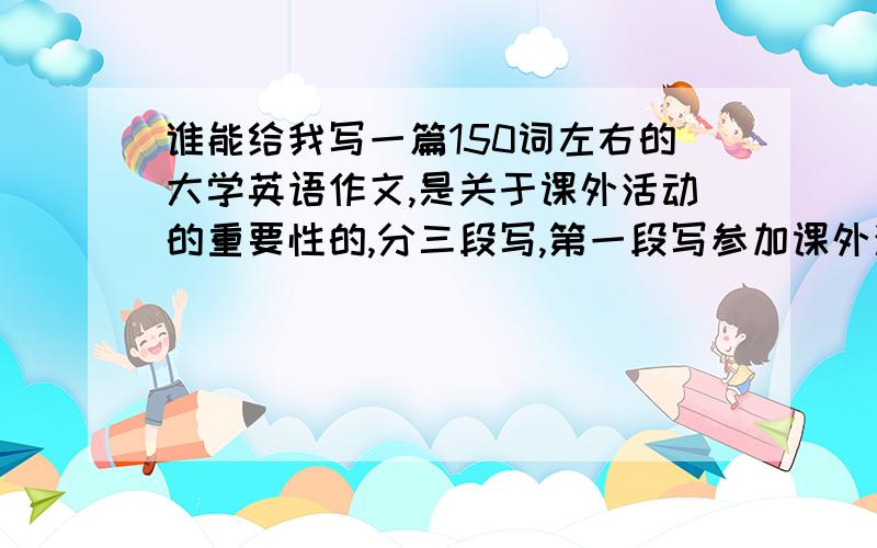 谁能给我写一篇150词左右的大学英语作文,是关于课外活动的重要性的,分三段写,第一段写参加课外活动的必要性,第二段写,你认为那样的课外活动是最好的,最后写一个总结