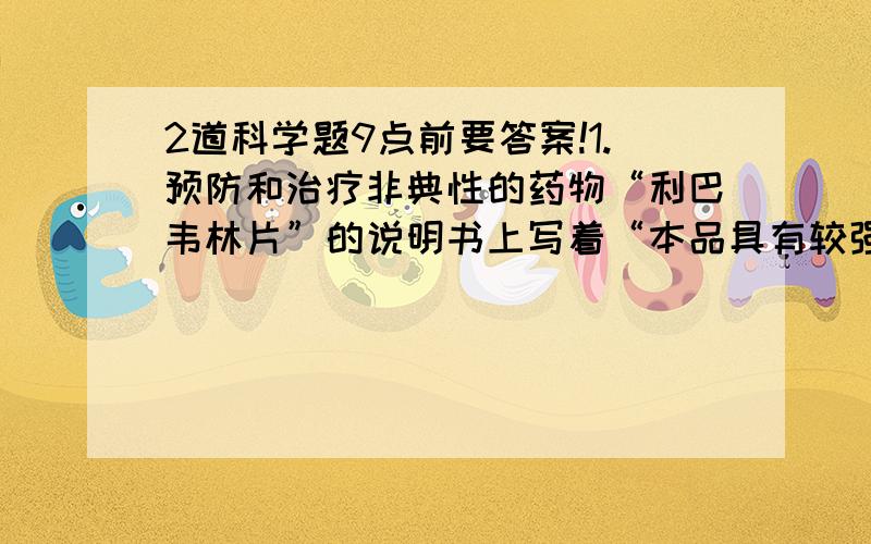 2道科学题9点前要答案!1.预防和治疗非典性的药物“利巴韦林片”的说明书上写着“本品具有较强的致畸作用,故禁用于孕妇和可能怀孕的妇女”．你能解释其中的原因（要用上羊水之类的..