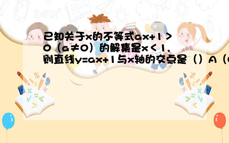 已知关于x的不等式ax+1＞0（a≠0）的解集是x＜1,则直线y=ax+1与x轴的交点是（）A（0,1） B（0,-1）c（-1,0） d（1,0）