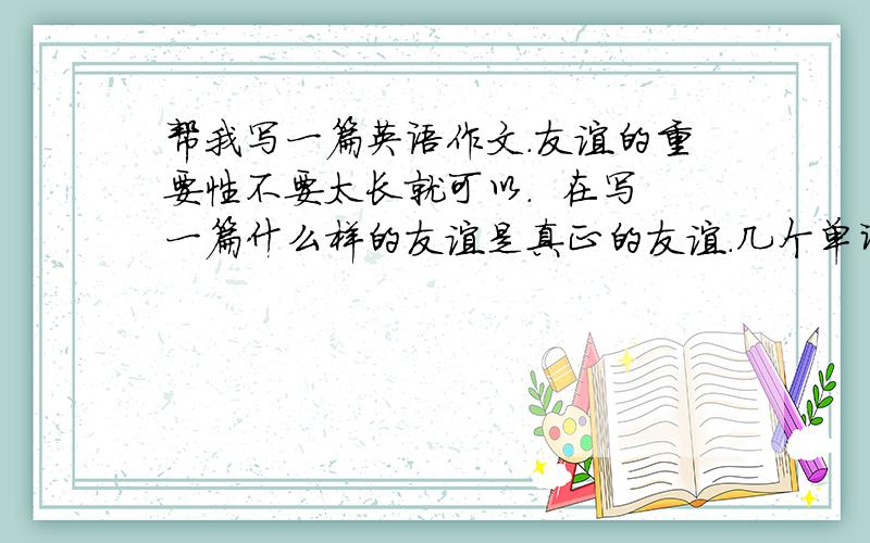 帮我写一篇英语作文.友谊的重要性不要太长就可以.  在写一篇什么样的友谊是真正的友谊.几个单词就可以也不要太多的.谢谢哦