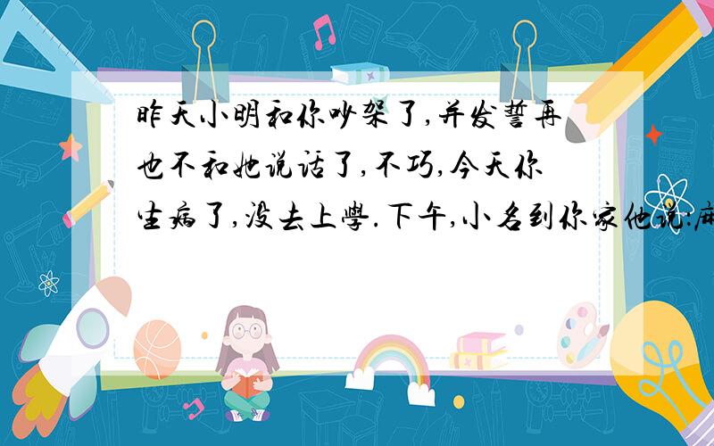 昨天小明和你吵架了,并发誓再也不和她说话了,不巧,今天你生病了,没去上学.下午,小名到你家他说：麻烦一下