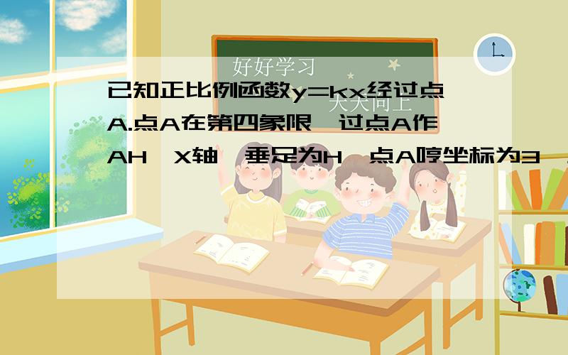 已知正比例函数y=kx经过点A.点A在第四象限,过点A作AH⊥X轴,垂足为H,点A哼坐标为3,且S△AOH=3