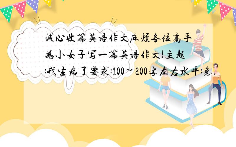 诚心收篇英语作文麻烦各位高手为小女子写一篇英语作文!主题:我生病了要求:100~200字左右水平:急.