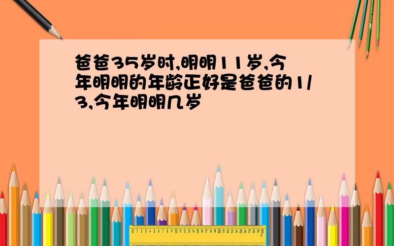 爸爸35岁时,明明11岁,今年明明的年龄正好是爸爸的1/3,今年明明几岁