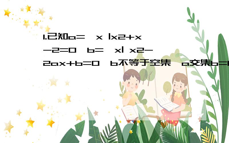 1.已知a={x |x2+x-2=0,b={x| x2-2ax+b=0,b不等于空集,a交集b=b求a,b值 2.已知函数f（x）=x2-4ax+5,1.已知a={x |x2+x-2=0,b={x| x2-2ax+b=0,b不等于空集,a交集b=b求a,b值2.已知函数f（x）=x2-4ax+5,x属于【1,4】（1）当a=1时