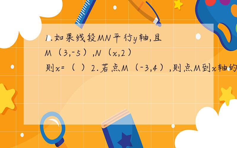 1.如果线段MN平行y轴,且M（3,-5）,N（x,2）则x=（ ）2.若点M（-3,4）,则点M到x轴的距离是（ ）；到y轴的距离是（ ）；到原点的距离是（ ）3.如果点M的坐标（n-2,n+4）在直角坐标系的x轴上,则M的坐