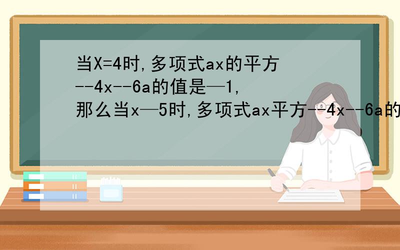 当X=4时,多项式ax的平方--4x--6a的值是—1,那么当x—5时,多项式ax平方--4x--6a的值是多少