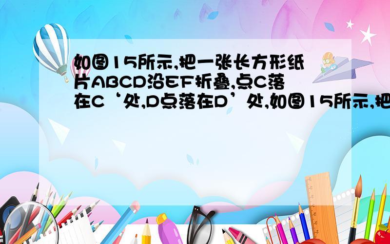 如图15所示,把一张长方形纸片ABCD沿EF折叠,点C落在C‘处,D点落在D’处,如图15所示,把一张长方形纸片ABCD沿EF折叠,点C落在C‘处,D点落在D’处,ED‘交BC于G,已知角EDF=50°,则角DEG=130°?角BGD'=50°?