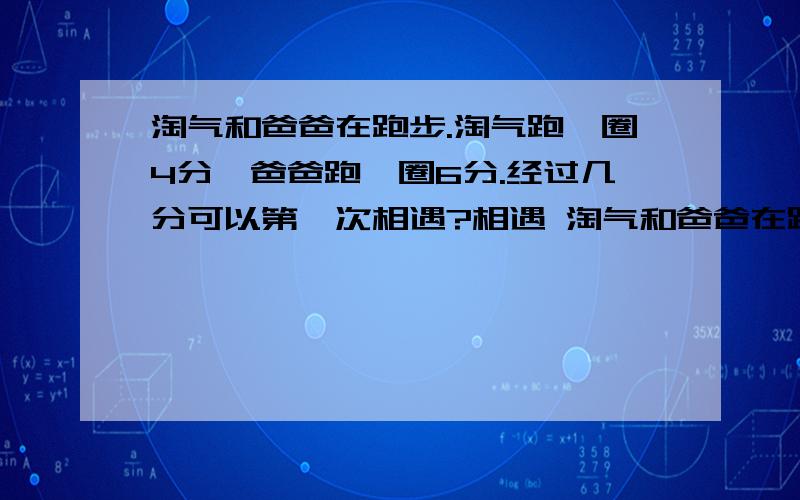 淘气和爸爸在跑步.淘气跑一圈4分,爸爸跑一圈6分.经过几分可以第一次相遇?相遇 淘气和爸爸在跑步.淘气跑一圈4分,爸爸跑一圈6分.经过几分可以第一次相遇?相遇时各跑了几圈解方程的