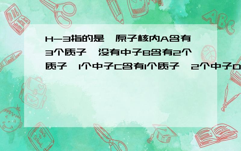 H-3指的是氦原子核内A含有3个质子,没有中子B含有2个质子,1个中子C含有1个质子,2个中子D含有2个中子,没有质子