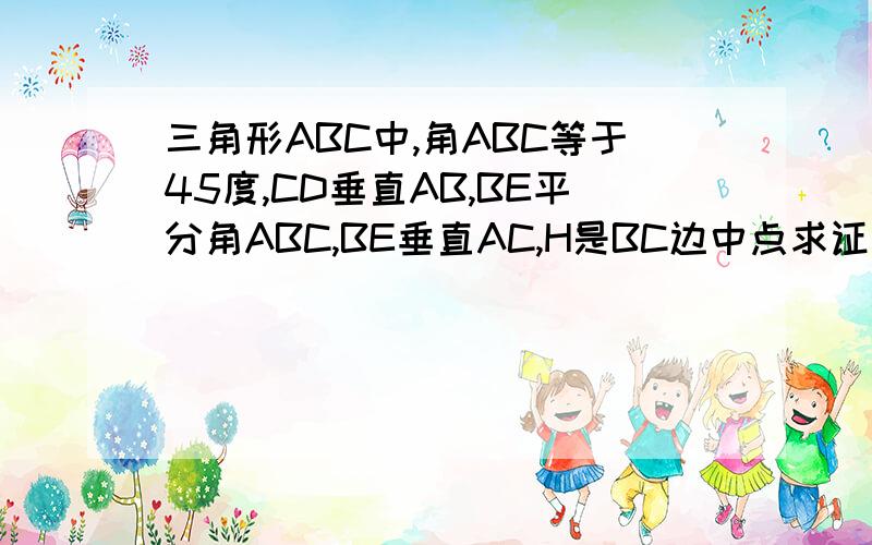 三角形ABC中,角ABC等于45度,CD垂直AB,BE平分角ABC,BE垂直AC,H是BC边中点求证：1.BF=AC 2.CE等于二分之一BF 3.CE与BG的大小关系如何?试说明你的结论.（不要用相似三角形的比例式,最好用全等或等腰三