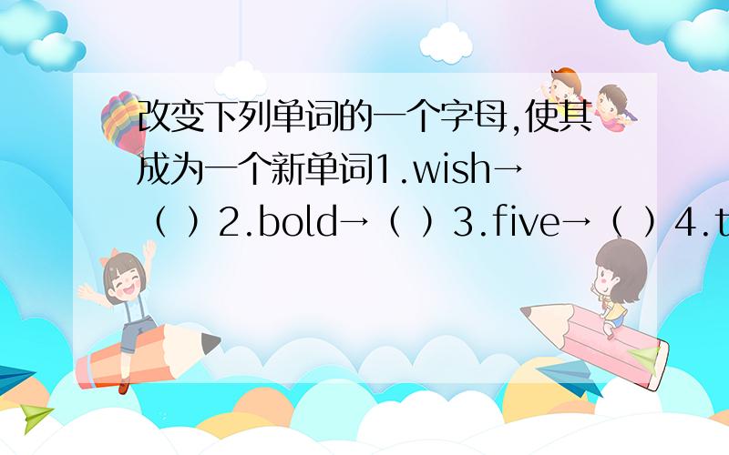 改变下列单词的一个字母,使其成为一个新单词1.wish→（ ）2.bold→（ ）3.five→（ ）4.them→（ ）