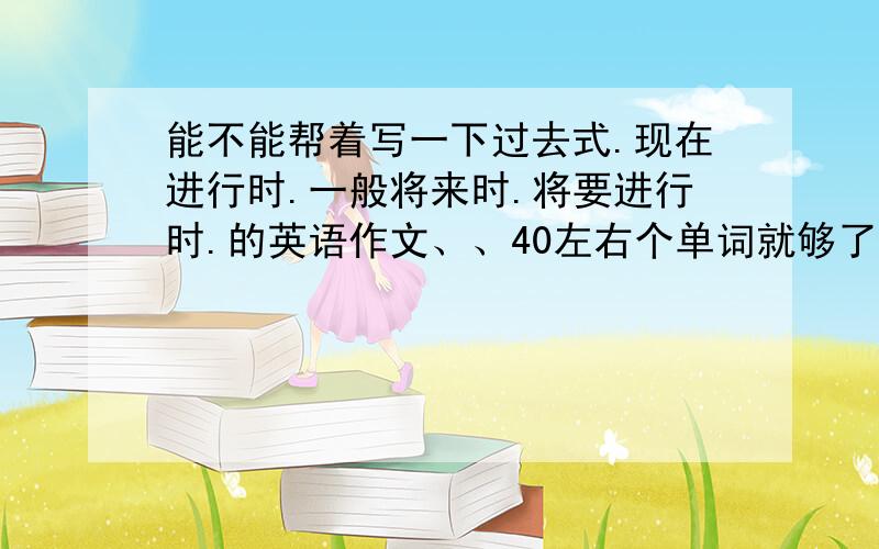 能不能帮着写一下过去式.现在进行时.一般将来时.将要进行时.的英语作文、、40左右个单词就够了、、麻烦在作文前讲述一下这是什么时态.小学六年级的、、不用太难、、谢谢了、、急求、