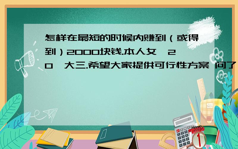 怎样在最短的时候内赚到（或得到）2000块钱.本人女,20,大三.希望大家提供可行性方案 问了一个好朋友,他没有,而且很多我不好意思开口.