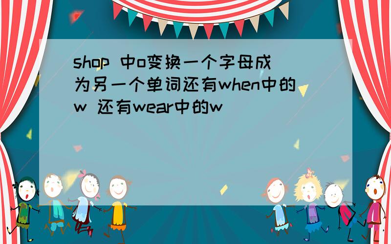 shop 中o变换一个字母成为另一个单词还有when中的w 还有wear中的w