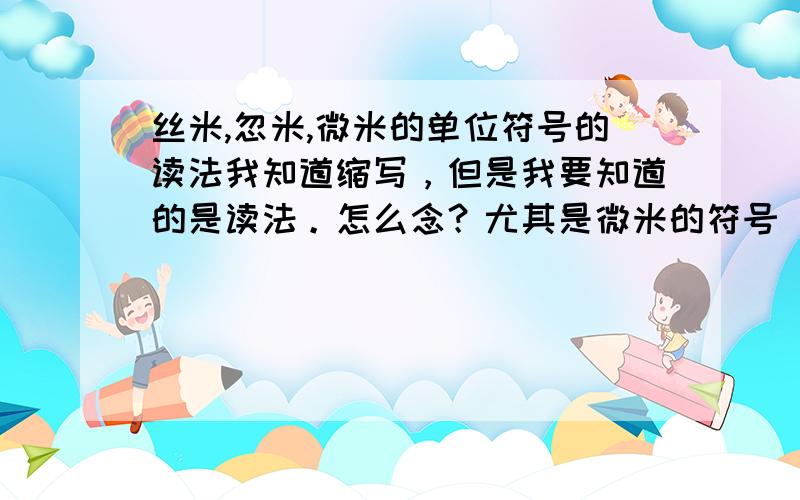 丝米,忽米,微米的单位符号的读法我知道缩写，但是我要知道的是读法。怎么念？尤其是微米的符号