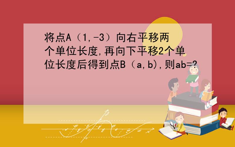 将点A（1,-3）向右平移两个单位长度,再向下平移2个单位长度后得到点B（a,b),则ab=?