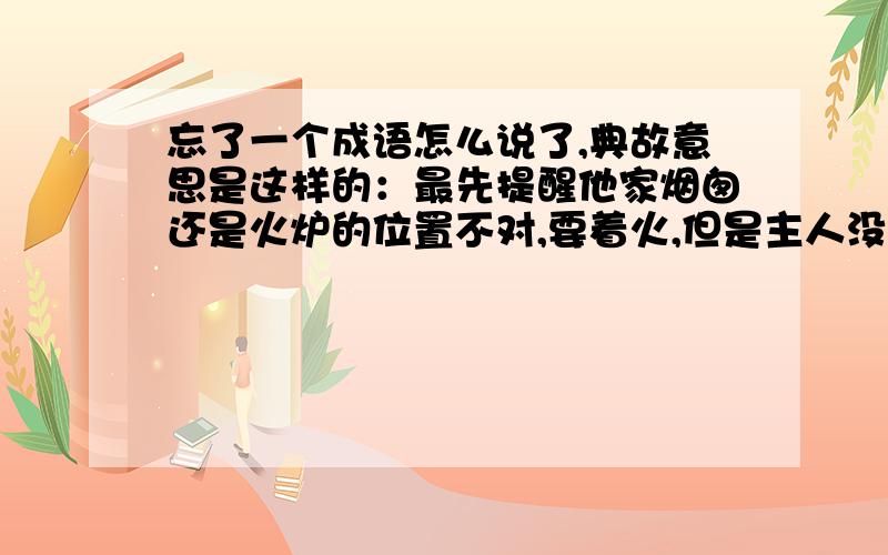 忘了一个成语怎么说了,典故意思是这样的：最先提醒他家烟囱还是火炉的位置不对,要着火,但是主人没听,结果着火了大家帮忙救火,事后主人感谢请客,却惟独不请当初提醒他的那个人