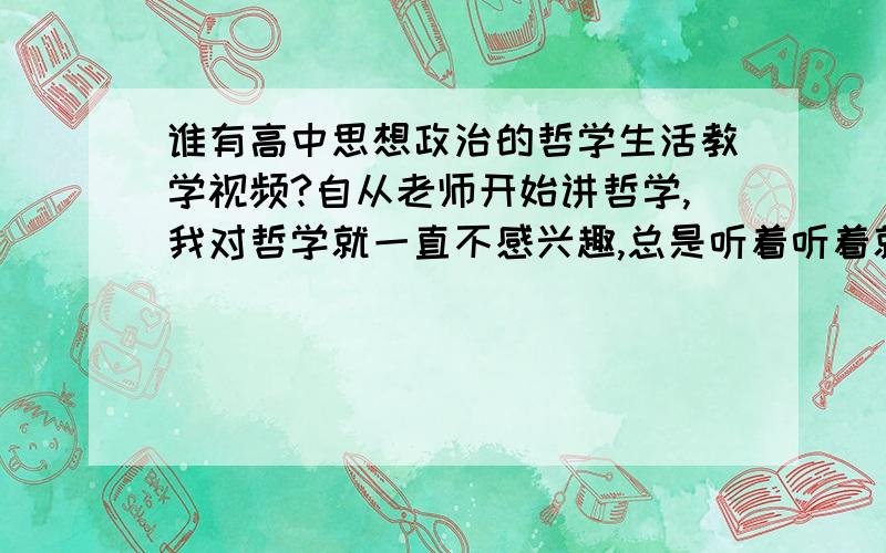 谁有高中思想政治的哲学生活教学视频?自从老师开始讲哲学,我对哲学就一直不感兴趣,总是听着听着就想打瞌睡,现在老师已经讲到一半了,可我一点都不会,现在我想找些视频帮助我补上,请各