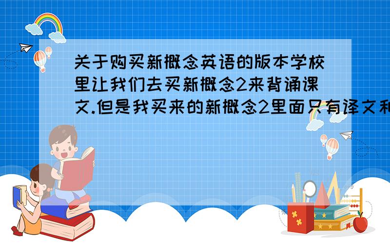 关于购买新概念英语的版本学校里让我们去买新概念2来背诵课文.但是我买来的新概念2里面只有译文和习题根本没有课文阿!求人帮忙应该买哪个版本才能用来背诵!