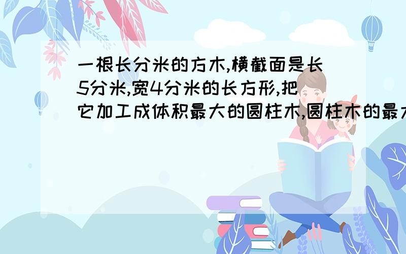 一根长分米的方木,横截面是长5分米,宽4分米的长方形,把它加工成体积最大的圆柱木,圆柱木的最大体积是是多少?要列式的,