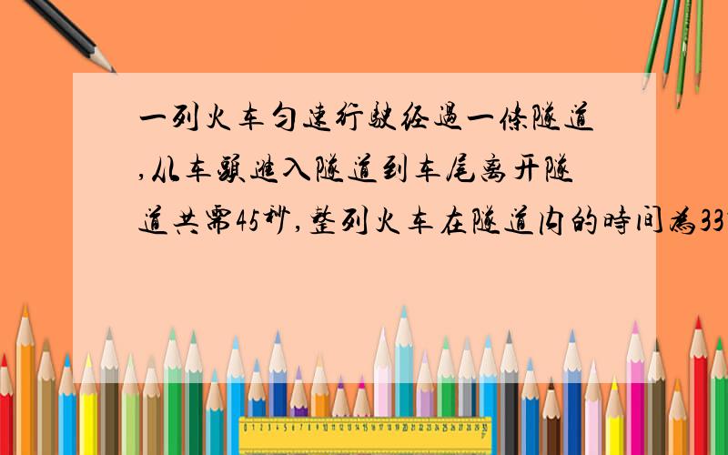 一列火车匀速行驶经过一条隧道,从车头进入隧道到车尾离开隧道共需45秒,整列火车在隧道内的时间为33秒且火车的长度为180米,求隧道的长度和火车的速度.