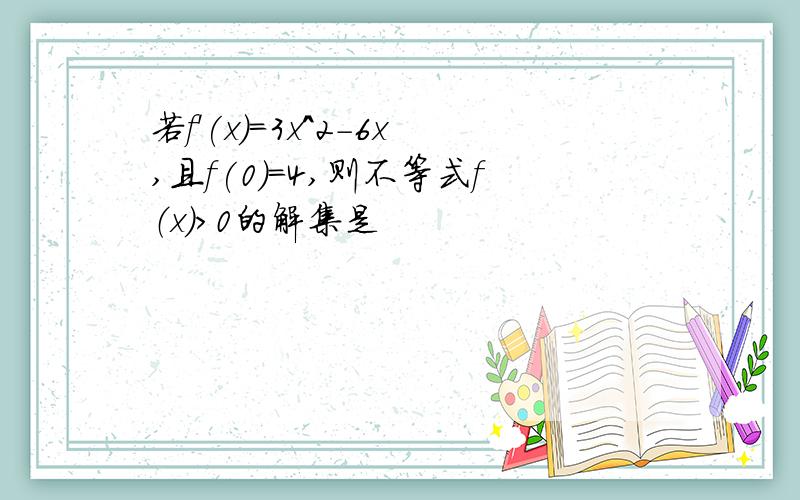 若f'(x)=3x^2-6x,且f(0)=4,则不等式f（x）>0的解集是