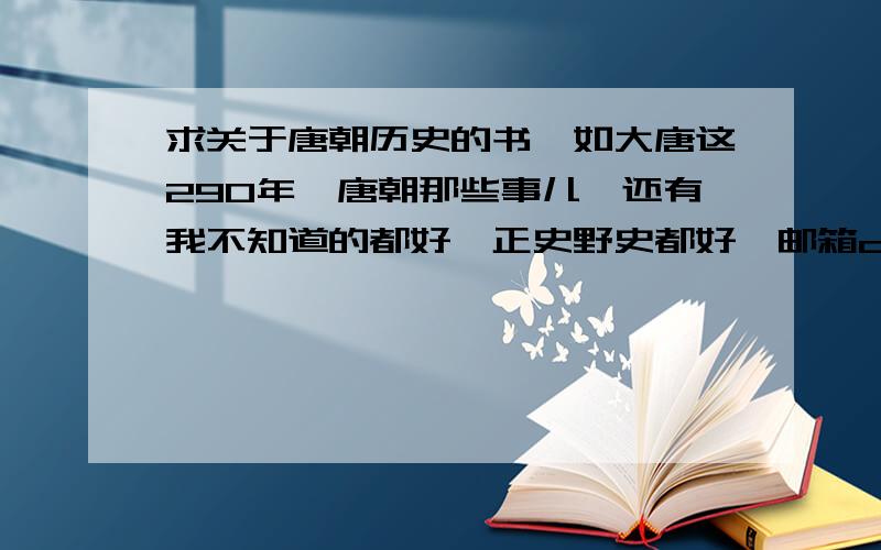 求关于唐朝历史的书,如大唐这290年,唐朝那些事儿,还有我不知道的都好,正史野史都好,邮箱cmmin9@163.com,谢谢啦谢谢啦!有没有TXT版本的.可以发给我么.cmmin9@163.com.