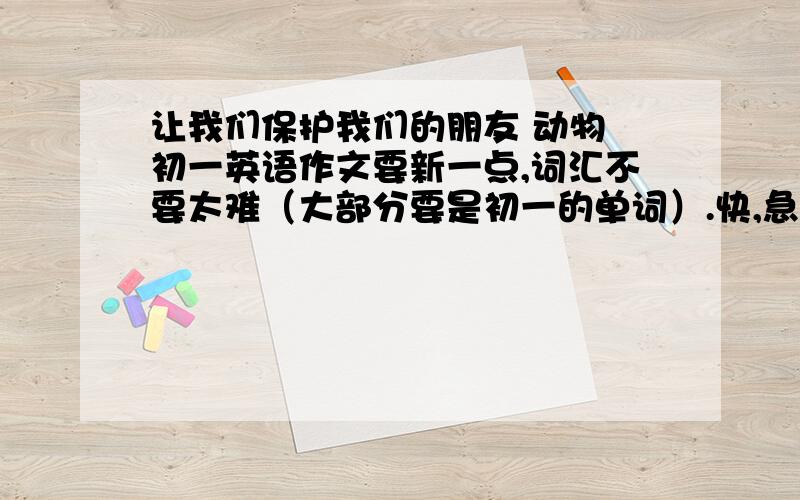 让我们保护我们的朋友 动物 初一英语作文要新一点,词汇不要太难（大部分要是初一的单词）.快,急用,80个词左右.拜托了.