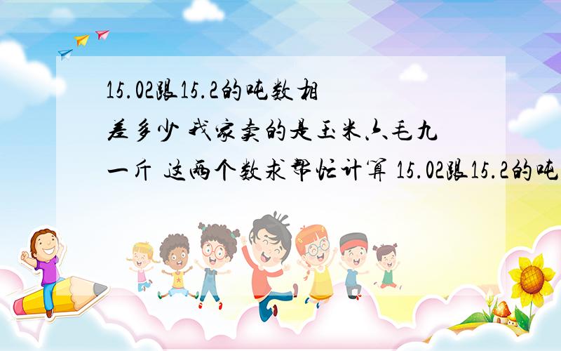 15.02跟15.2的吨数相差多少 我家卖的是玉米六毛九一斤 这两个数求帮忙计算 15.02跟15.2的吨数相差多少 我家卖的是玉米六毛九一斤 这两个数求帮忙计算 相差钱数谢谢