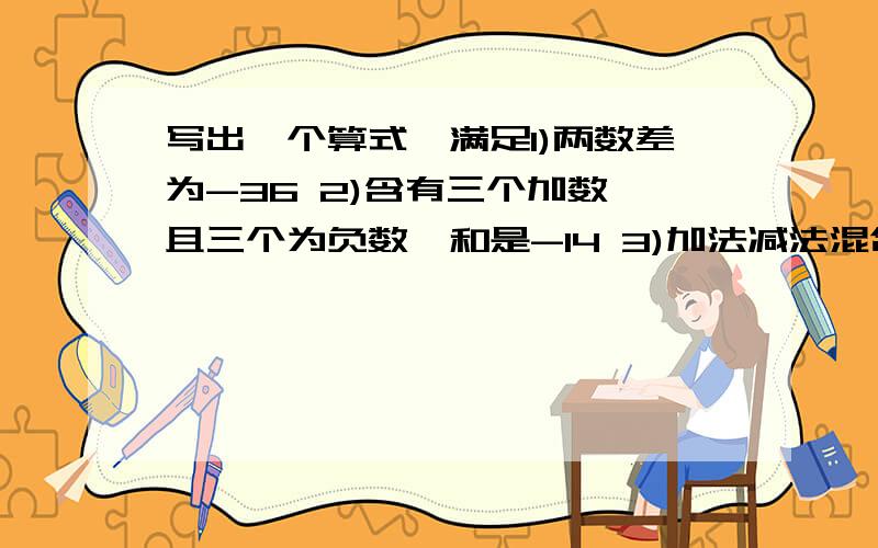 写出一个算式,满足1)两数差为-36 2)含有三个加数,且三个为负数,和是-14 3)加法减法混合,且答案为-22