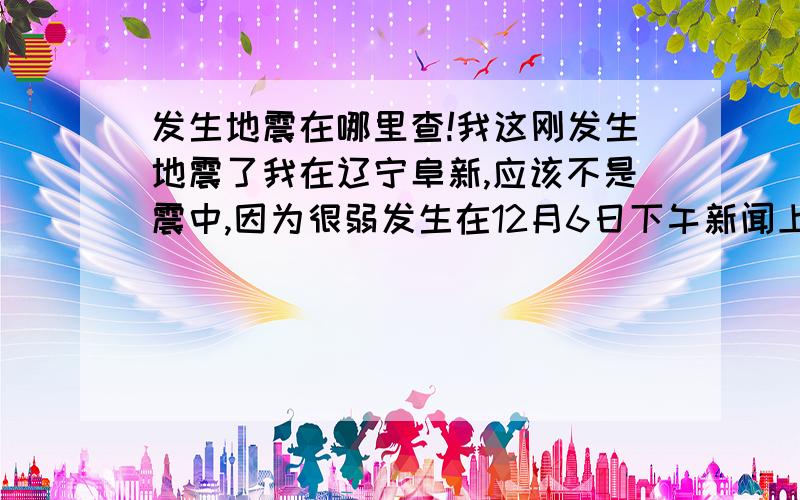 发生地震在哪里查!我这刚发生地震了我在辽宁阜新,应该不是震中,因为很弱发生在12月6日下午新闻上我是没发现哪有地震想查的话在哪里呢.