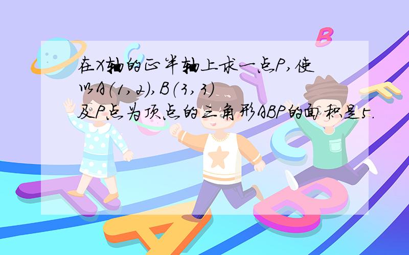 在X轴的正半轴上求一点P,使以A（1,2）,B（3,3）及P点为顶点的三角形ABP的面积是5.