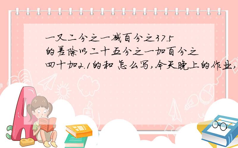 一又二分之一减百分之37.5的差除以二十五分之一加百分之四十加2.1的和 怎么写,今天晚上的作业,求你们了一又二分之一减百分之37.5的差除以二十五分之一加百分之四十加2.1的和怎么写,今天