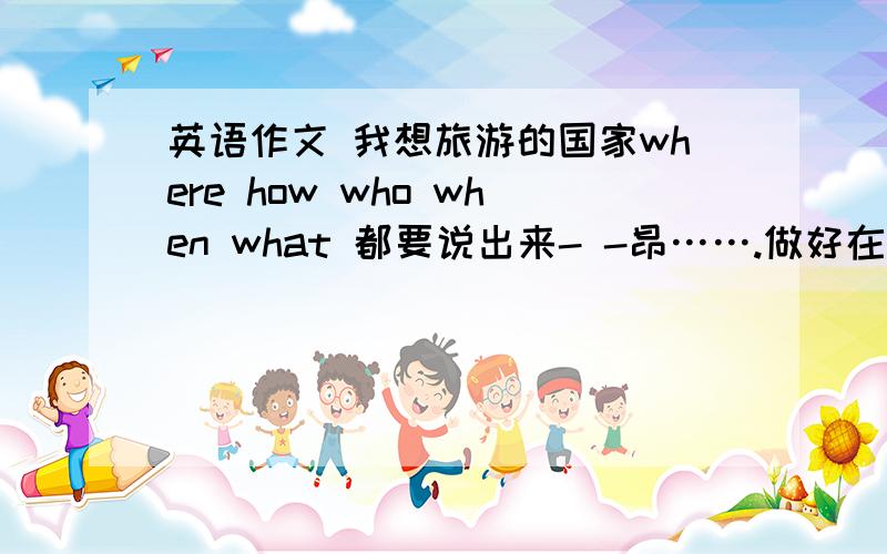 英语作文 我想旅游的国家where how who when what 都要说出来- -昂…….做好在明天早上……~