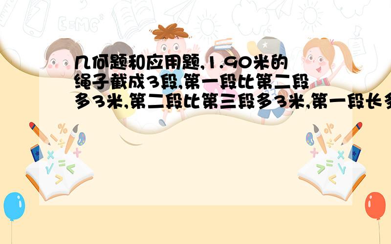 几何题和应用题,1.90米的绳子截成3段,第一段比第二段多3米,第二段比第三段多3米,第一段长多少米?第二段长多少米?第三段长多少米?2.六年级有男生a人,女生比男生少15人,全年级共有多少人?3.