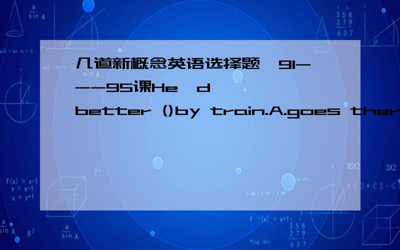 几道新概念英语选择题【91---95课He'd better ()by train.A.goes there   B.went to there  C.go there  D.will go thereWe ()Athens and had a nice holiday.A.will to go   B.went to   C.are going to  D.go toHurry up!The train()at 7 o'clock