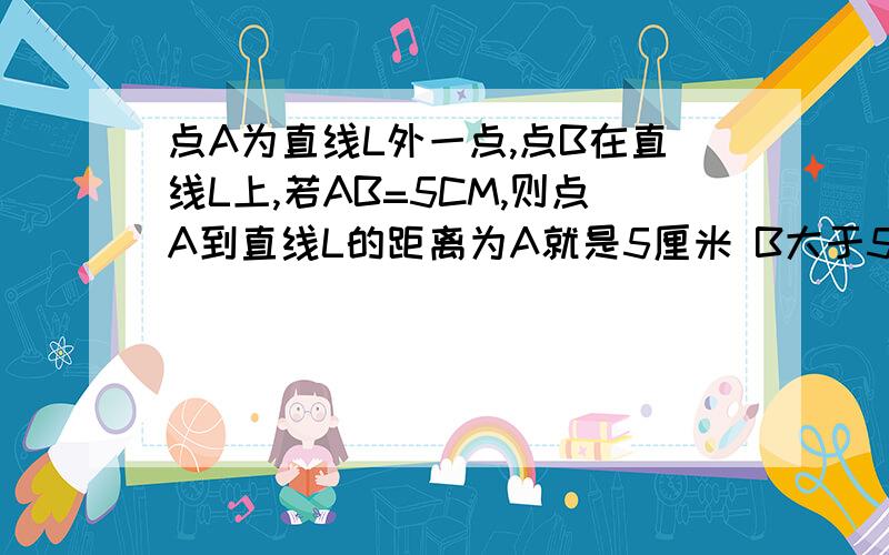 点A为直线L外一点,点B在直线L上,若AB=5CM,则点A到直线L的距离为A就是5厘米 B大于5厘米 C小于5厘米 D 最多为5厘米